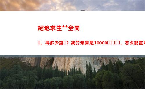 絕地求生特效全開，得多少錢？我的預算是10000，怎么配置電腦？(絕地求生特效全開筆記本)